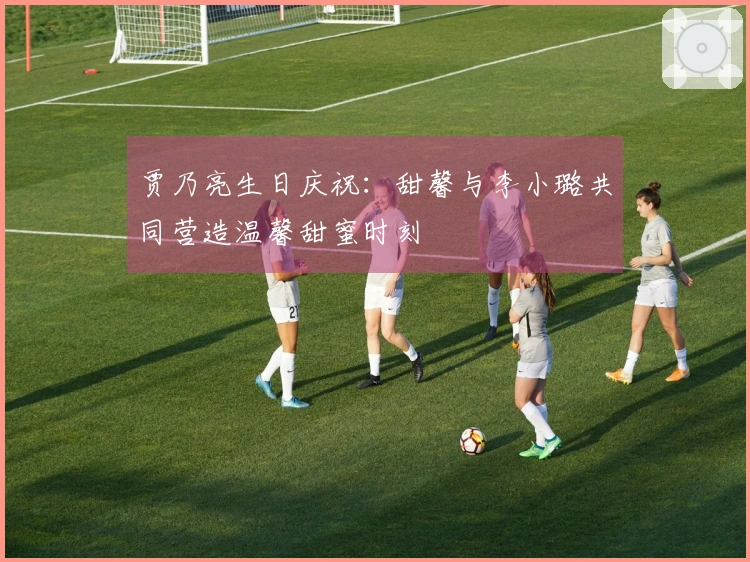 贾乃亮生日庆祝：甜馨与李小璐共同营造温馨甜蜜时刻