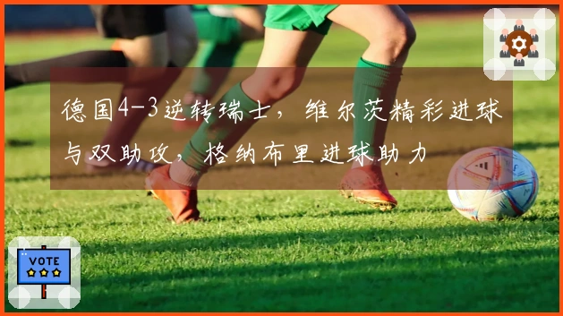 德国4-3逆转瑞士，维尔茨精彩进球与双助攻，格纳布里进球助力