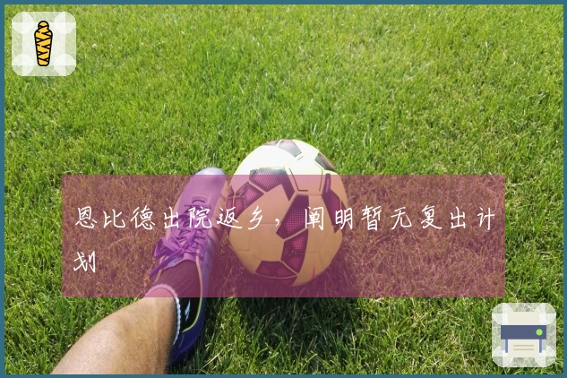 恩比德出院返乡,阐明暂无复出计划