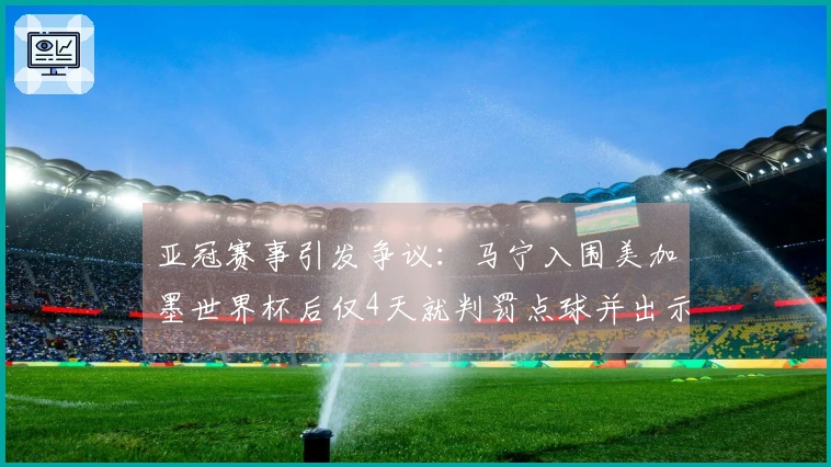 亚冠赛事引发争议：马宁入围美加墨世界杯后仅4天就判罚点球并出示8张黄牌