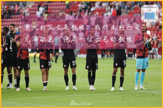 澳大利亚女足教练：我对米利西奇充满敬意，他是一位出色的教练
