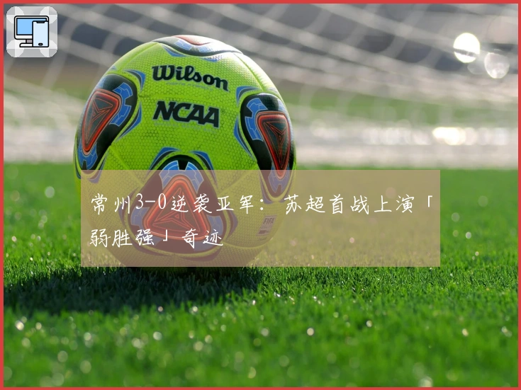 常州3-0逆袭亚军：苏超首战上演「弱胜强」奇迹