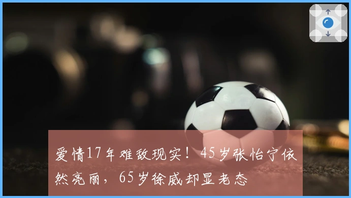 爱情17年难敌现实！45岁张怡宁依然亮丽，65岁徐威却显老态