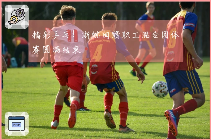 精彩乒乓！浙皖闽赣职工混合团体赛圆满结束