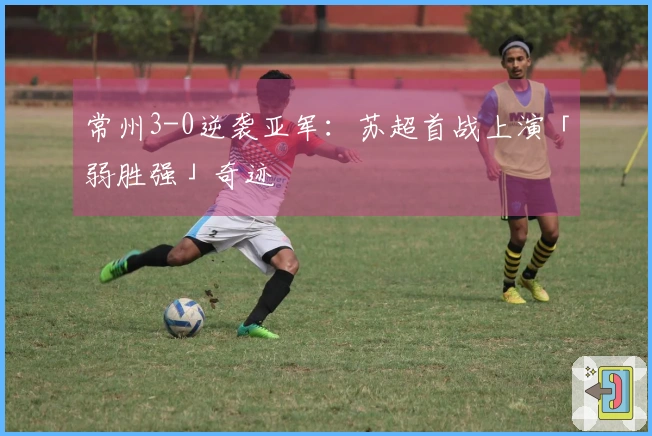 常州3-0逆袭亚军：苏超首战上演「弱胜强」奇迹